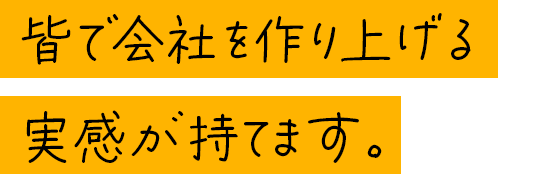 皆で会社を作り上げる実感が持てます。