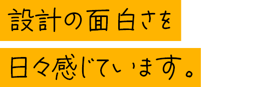 設計の面白さを日々感じています。